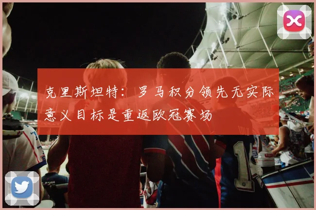 克里斯坦特：罗马积分领先无实际意义目标是重返欧冠赛场