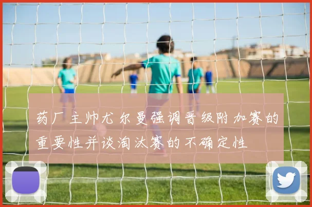 药厂主帅尤尔曼强调晋级附加赛的重要性并谈淘汰赛的不确定性