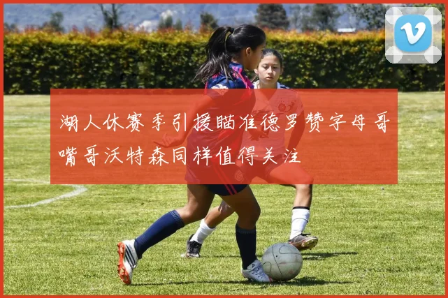湖人休赛季引援瞄准德罗赞字母哥嘴哥沃特森同样值得关注