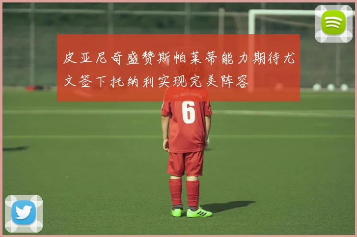 皮亚尼奇盛赞斯帕莱蒂能力期待尤文签下托纳利实现完美阵容