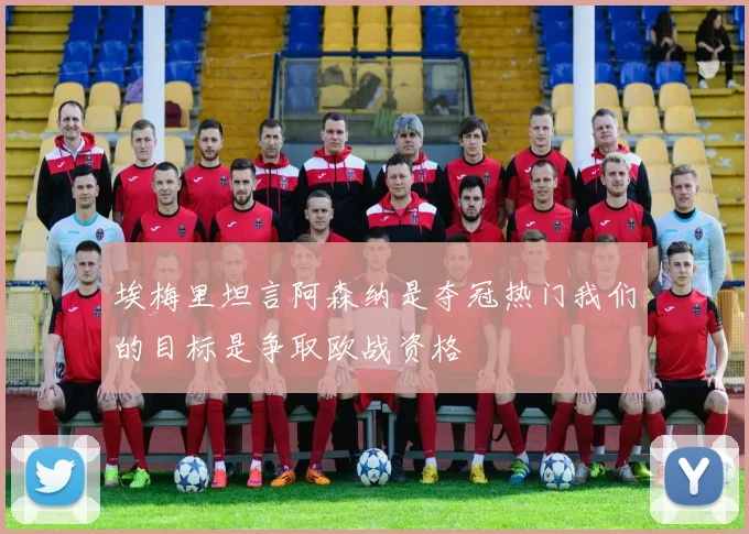 埃梅里坦言阿森纳是夺冠热门我们的目标是争取欧战资格