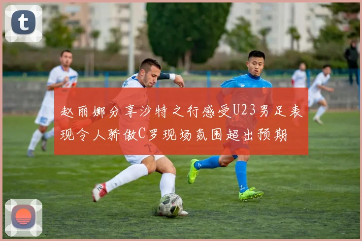 赵丽娜分享沙特之行感受U23男足表现令人骄傲C罗现场氛围超出预期