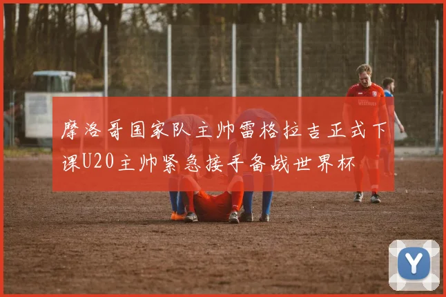 摩洛哥国家队主帅雷格拉吉正式下课U20主帅紧急接手备战世界杯