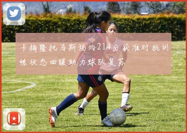 卡梅隆托马斯场均214分获准对抗训练状态回暖助力球队复苏