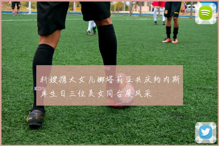 科嫂携大女儿娜塔莉亚共庆约内斯库生日三位美女同台展风采