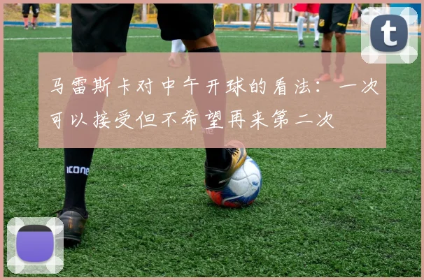 马雷斯卡对中午开球的看法：一次可以接受但不希望再来第二次