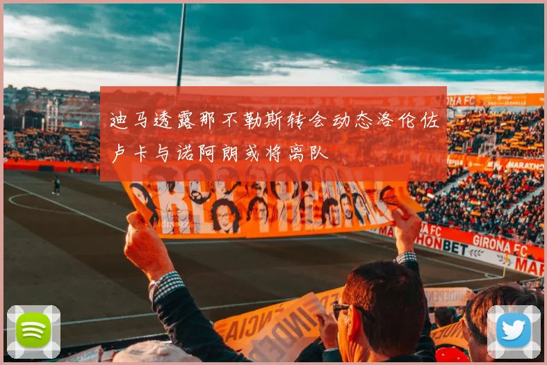 迪马透露那不勒斯转会动态洛伦佐卢卡与诺阿朗或将离队