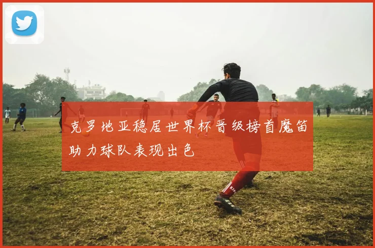 克罗地亚稳居世界杯晋级榜首魔笛助力球队表现出色