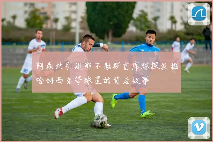 阿森纳引进那不勒斯首席球探发掘哈姆西克等球星的背后故事
