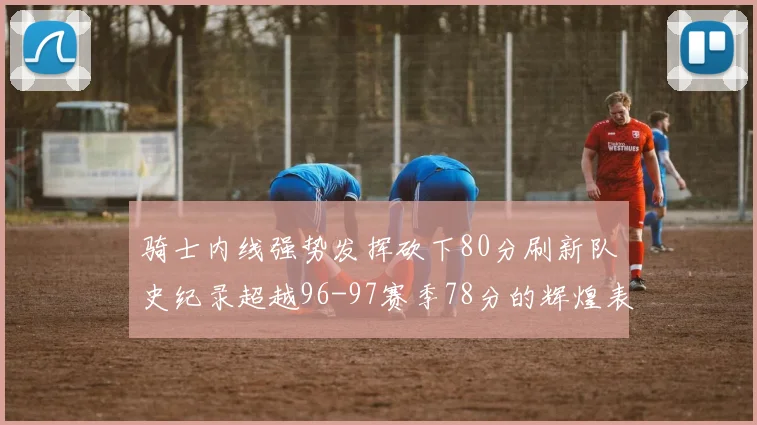 骑士内线强势发挥砍下80分刷新队史纪录超越96-97赛季78分的辉煌表现