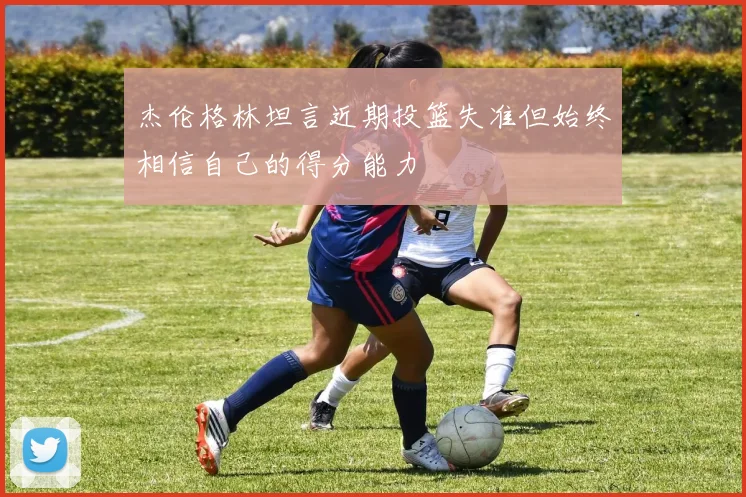 杰伦格林坦言近期投篮失准但始终相信自己的得分能力