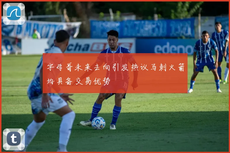 字母哥未来去向引发热议马刺火箭均具备交易优势