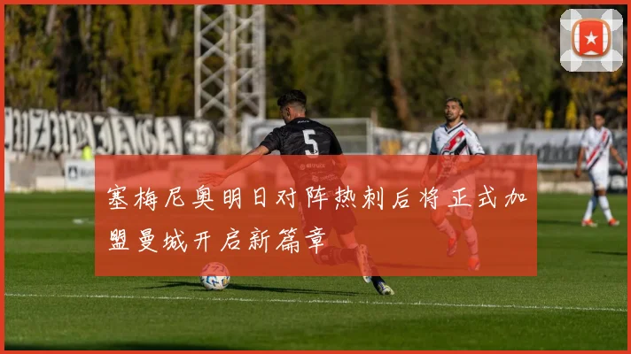 塞梅尼奥明日对阵热刺后将正式加盟曼城开启新篇章