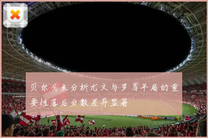 贝尔戈米分析尤文与罗马平局的重要性落后分数差异显著