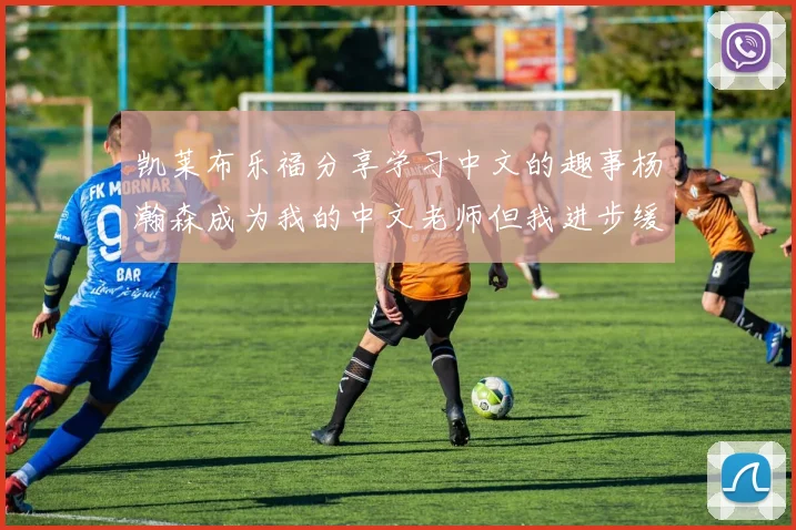 凯莱布乐福分享学习中文的趣事杨瀚森成为我的中文老师但我进步缓慢