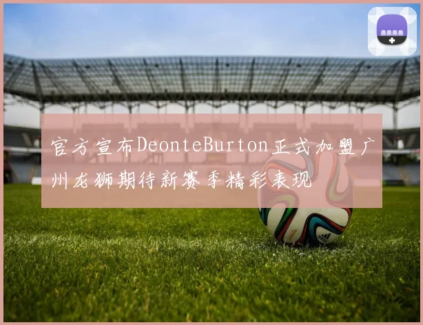 官方宣布DeonteBurton正式加盟广州龙狮期待新赛季精彩表现