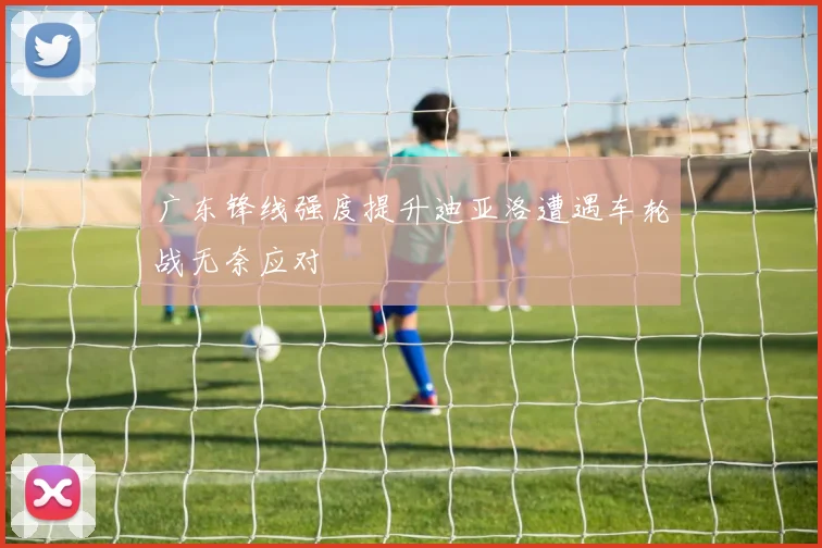 广东锋线强度提升迪亚洛遭遇车轮战无奈应对