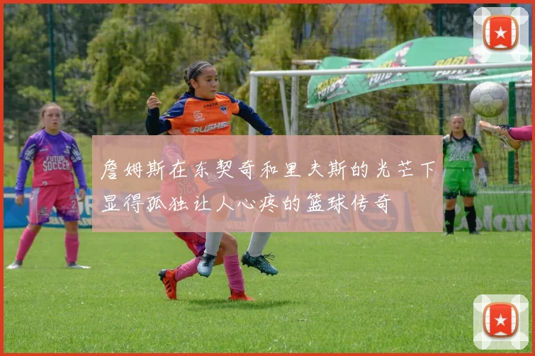 詹姆斯在东契奇和里夫斯的光芒下显得孤独让人心疼的篮球传奇