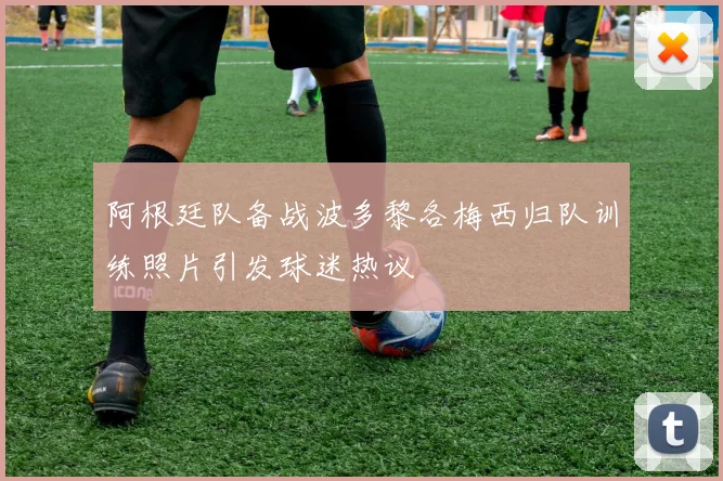阿根廷队备战波多黎各梅西归队训练照片引发球迷热议