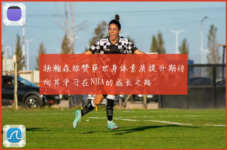 杨瀚森称赞萨尔身体素质提升期待向其学习在NBA的成长之路