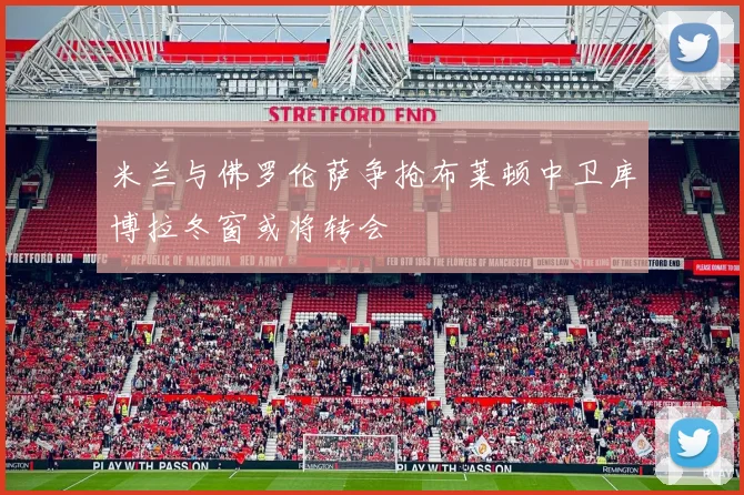 米兰与佛罗伦萨争抢布莱顿中卫库博拉冬窗或将转会