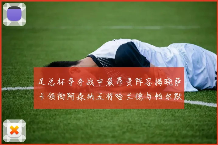 足总杯争夺战中最昂贵阵容揭晓萨卡领衔阿森纳五将哈兰德与帕尔默同在列