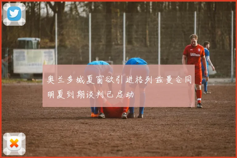 奥兰多城夏窗欲引进格列兹曼合同明夏到期谈判已启动