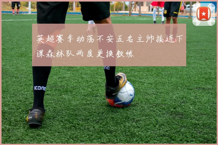英超赛季动荡不安五名主帅接连下课森林队两度更换教练