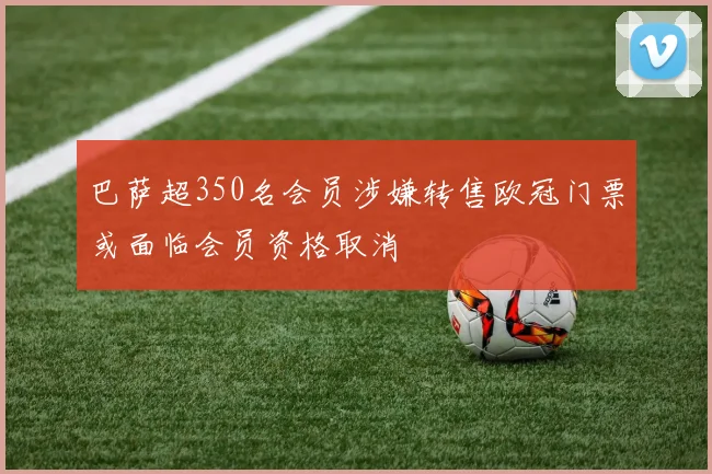 巴萨超350名会员涉嫌转售欧冠门票或面临会员资格取消