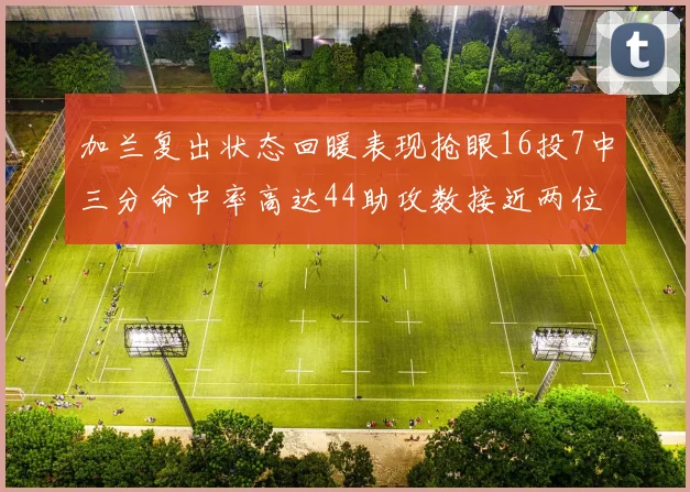 加兰复出状态回暖表现抢眼16投7中三分命中率高达44助攻数接近两位数