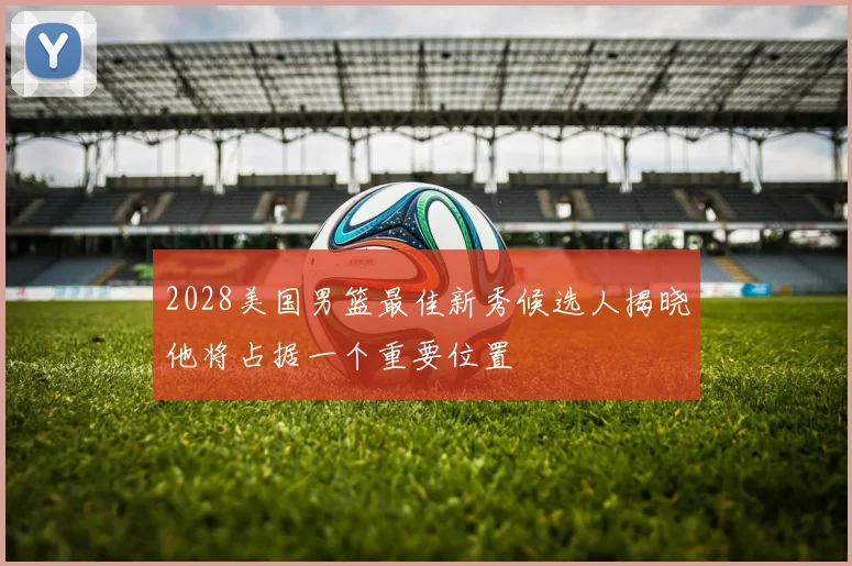 2028美国男篮最佳新秀候选人揭晓他将占据一个重要位置