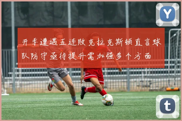 开季遭遇五连败克拉克斯顿直言球队防守亟待提升需加强多个方面