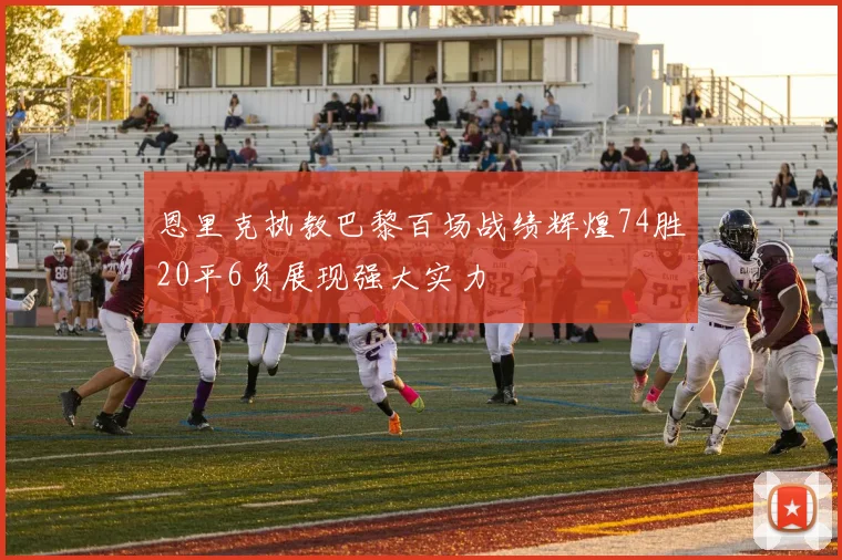 恩里克执教巴黎百场战绩辉煌74胜20平6负展现强大实力