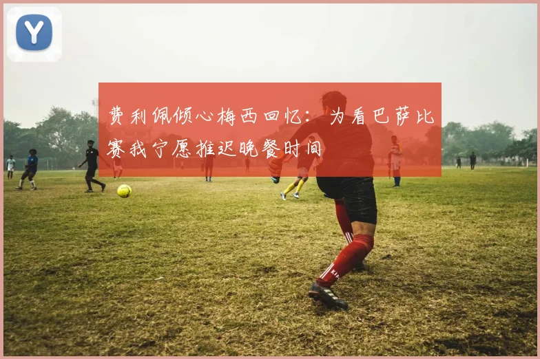 费利佩倾心梅西回忆：为看巴萨比赛我宁愿推迟晚餐时间