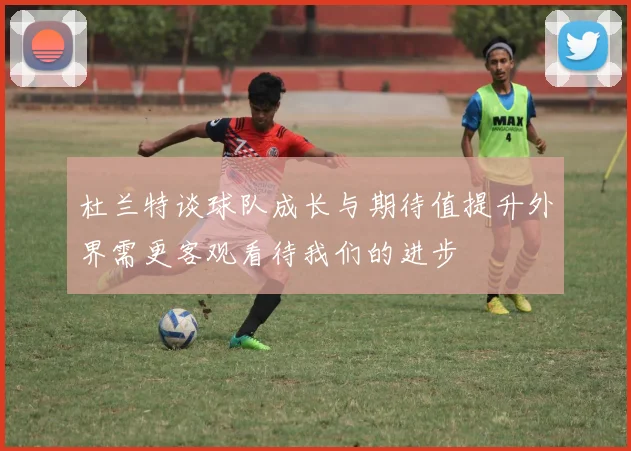 杜兰特谈球队成长与期待值提升外界需更客观看待我们的进步