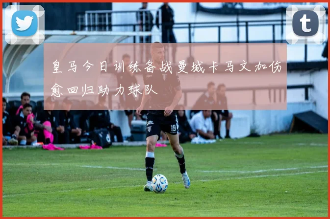 皇马今日训练备战曼城卡马文加伤愈回归助力球队