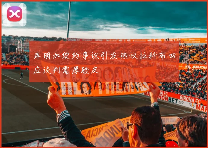 库明加续约争议引发热议拉科布回应谈判需厚脸皮