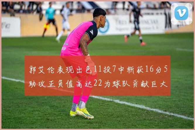 郭艾伦表现出色11投7中斩获16分5助攻正负值高达22为球队贡献巨大